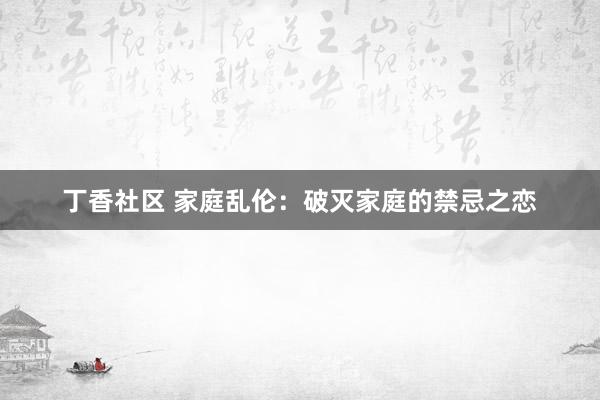丁香社区 家庭乱伦：破灭家庭的禁忌之恋