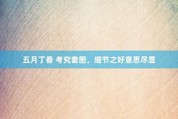 五月丁香 考究套图，细节之好意思尽显