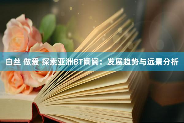 白丝 做爱 探索亚洲BT阛阓：发展趋势与远景分析