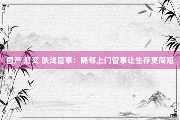 国产 肛交 肤浅管事：隔邻上门管事让生存更简短
