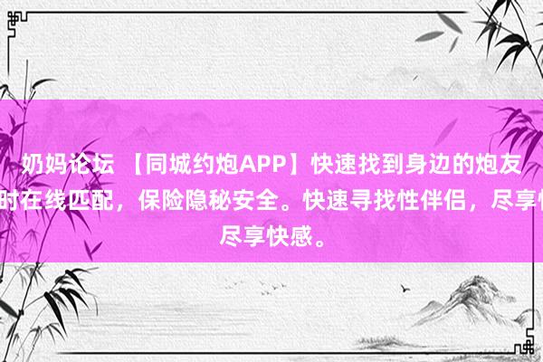 奶妈论坛 【同城约炮APP】快速找到身边的炮友，及时在线匹配，保险隐秘安全。快速寻找性伴侣，尽享快感。