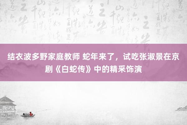 结衣波多野家庭教师 蛇年来了，试吃张淑景在京剧《白蛇传》中的精釆饰演