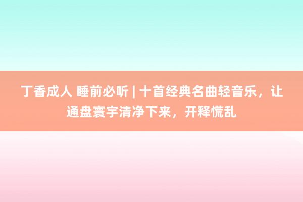 丁香成人 睡前必听 | 十首经典名曲轻音乐，让通盘寰宇清净下来，开释慌乱