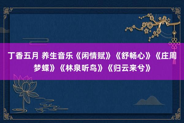 丁香五月 养生音乐《闲情赋》《舒畅心》《庄周梦蝶》《林泉听鸟》《归云来兮》