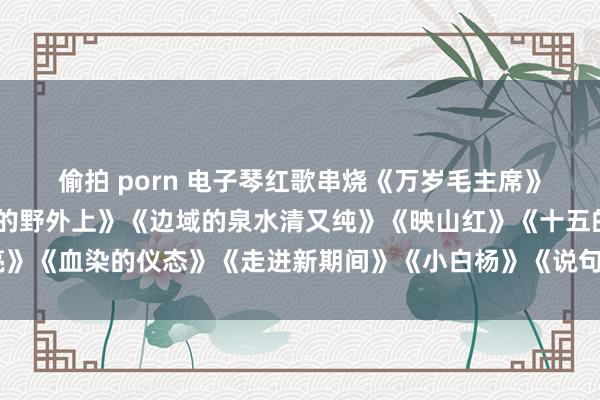 偷拍 porn 电子琴红歌串烧《万岁毛主席》《十送赤军》《在但愿的野外上》《边域的泉水清又纯》《映山红》《十五的月亮》《血染的仪态》《走进新期间》《小白杨》《说句心里话》《军中绿花》《驼铃》