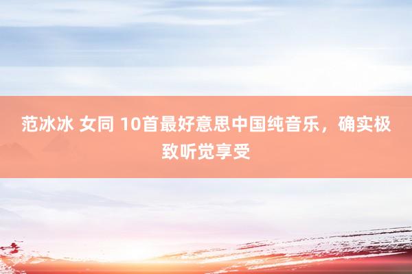 范冰冰 女同 10首最好意思中国纯音乐，确实极致听觉享受