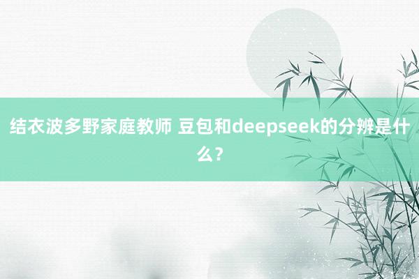 结衣波多野家庭教师 豆包和deepseek的分辨是什么？
