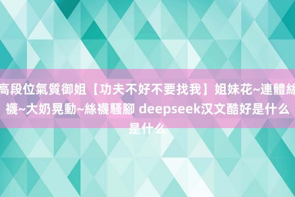 高段位氣質御姐【功夫不好不要找我】姐妹花~連體絲襪~大奶晃動~絲襪騷腳 deepseek汉文酷好是什么