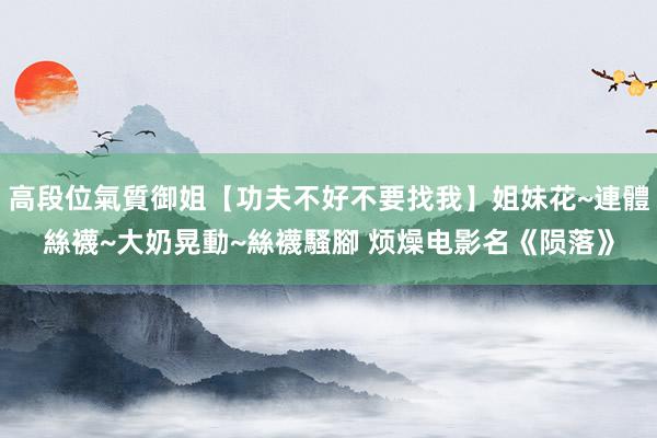高段位氣質御姐【功夫不好不要找我】姐妹花~連體絲襪~大奶晃動~絲襪騷腳 烦燥电影名《陨落》