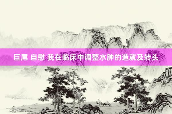 巨屌 自慰 我在临床中调整水肿的造就及转头