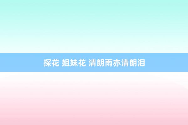 探花 姐妹花 清朗雨亦清朗泪