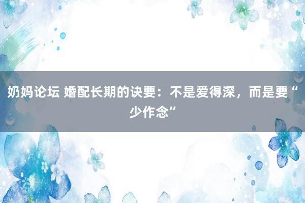 奶妈论坛 婚配长期的诀要：不是爱得深，而是要“少作念”